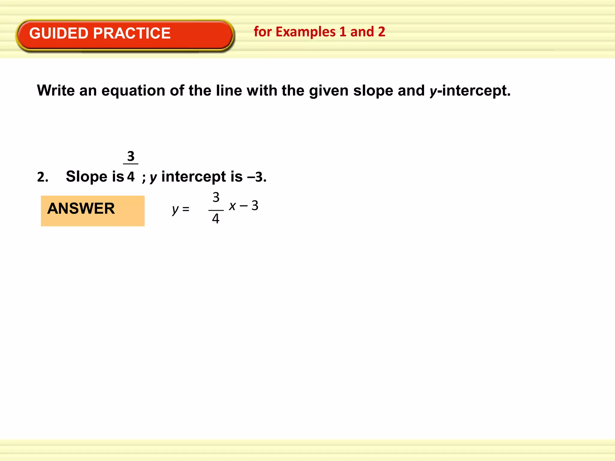 GUIDED PRACTICE

for Examples 1 and 2

Write an equation of the line with the given slope and y-intercept.

3
2. Slope is 4 ; y intercept is –3.
3
x–3
y=
ANSWER
4

 