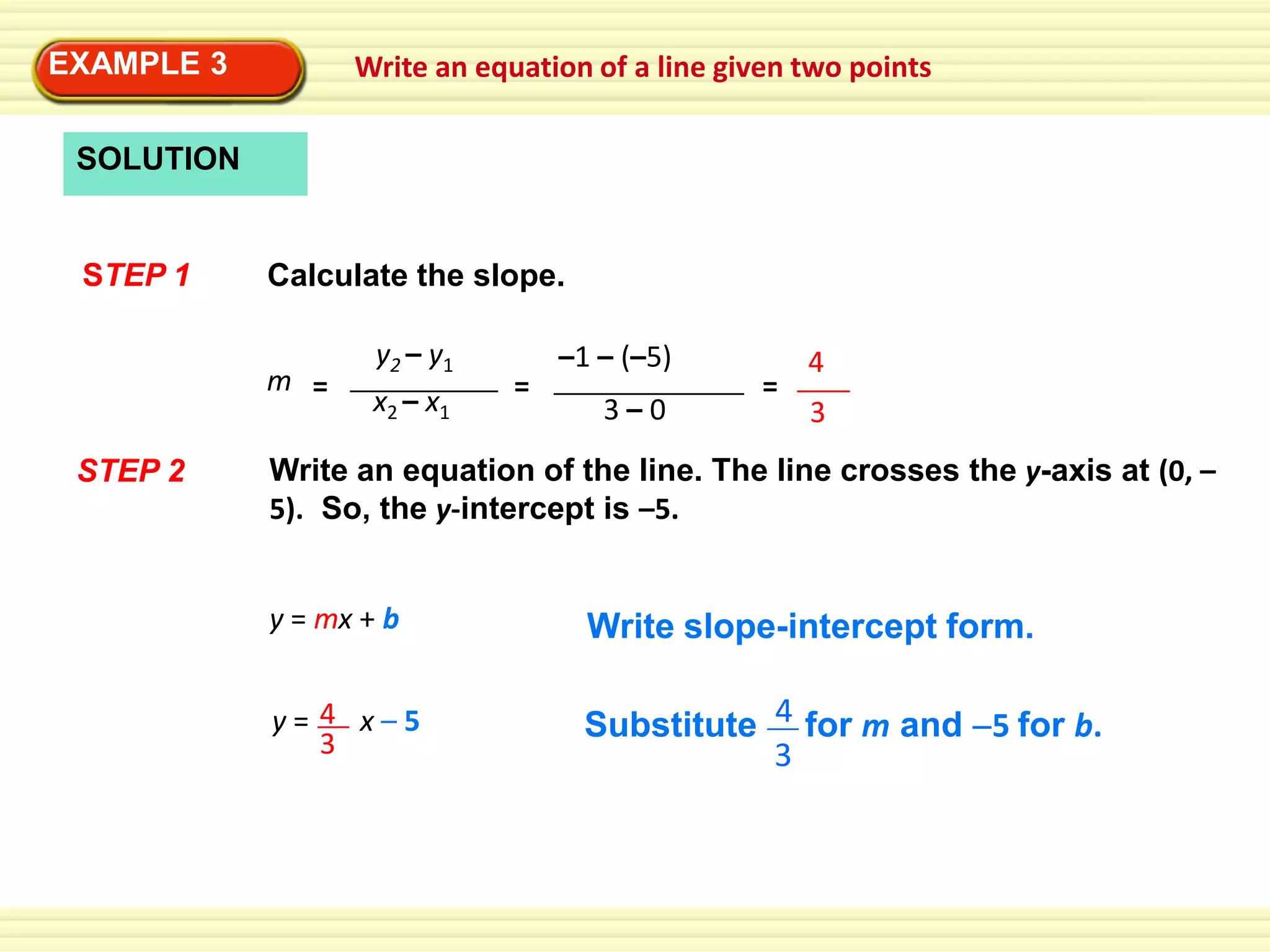 EXAMPLE 3

Write an equation of a line given two points

SOLUTION

STEP 1

Calculate the slope.
m =

STEP 2

y2 – y1
x2 – x1

=

–1 – (–5)
3–0

=

4
3

Write an equation of the line. The line crosses the y-axis at (0, –
5). So, the y-intercept is –5.
y = mx + b

Write slope-intercept form.

y= 4 x–5
3

Substitute 4 for m and 5 for b.
3

 