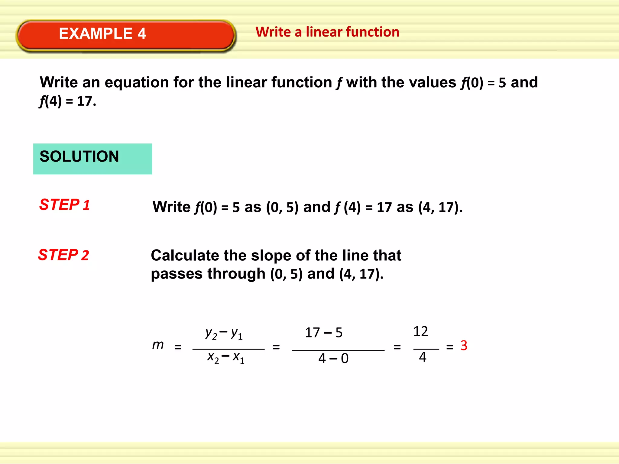 Write a linear function

EXAMPLE 4

Write an equation for the linear function f with the values f(0) = 5 and
f(4) = 17.

SOLUTION

STEP 1

Write f(0) = 5 as (0, 5) and f (4) = 17 as (4, 17).

STEP 2

Calculate the slope of the line that
passes through (0, 5) and (4, 17).

m =

y2 – y1
x2 – x1

=

17 – 5
4–0

=

12
4

= 3

 