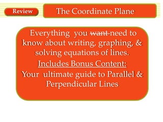Review

The Coordinate Plane

Everything you want need to
know about writing, graphing, &
solving equations of lines.
Includes Bonus Content:
Your ultimate guide to Parallel &
Perpendicular Lines

 