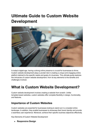 Ultimate Guide to Custom Website
Development
In today's digital age, having a strong online presence is crucial for businesses to thrive.
Custom website development plays a pivotal role in creating a unique and engaging online
platform tailored to the specific needs and goals of a business. This ultimate guide explores
the intricacies of custom website development, from its key elements to the benefits and
challenges involved.
What is Custom Website Development?
Custom website development involves creating a website from scratch. Unlike
template-based websites, custom websites offer complete flexibility in design, functionality,
and features.
Importance of Custom Websites
Custom websites are essential for businesses looking to stand out in a crowded online
landscape. In addition, they enable businesses to showcase their brand identity and provide
a seamless user experience. Moreover, achieve their specific business objectives effectively.
Key Elements of Custom Website Development
● Responsive Design
 