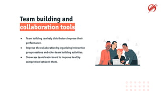Team building and
collaboration tools
● Team building can help distributors improve their
performance.
● Improve the collaboration by organizing interactive
group sessions and other team building activities.
● Showcase team leaderboard to improve healthy
competition between them.
 