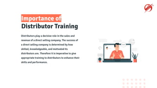 Importance of
Distributor Training
Distributors play a decisive role in the sales and
revenue of a direct selling company. The success of
a direct selling company is determined by how
skilled, knowledgeable, and motivated its
distributors are. Therefore it is imperative to give
appropriate training to distributors to enhance their
skills and performance.
 