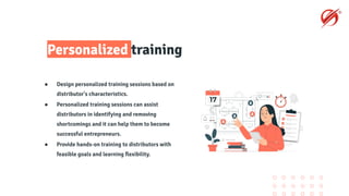 Personalized training
● Design personalized training sessions based on
distributor's characteristics.
● Personalized training sessions can assist
distributors in identifying and removing
shortcomings and it can help them to become
successful entrepreneurs.
● Provide hands-on training to distributors with
feasible goals and learning ﬂexibility.
 