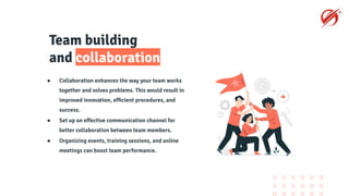 Team building
and collaboration
● Collaboration enhances the way your team works
together and solves problems. This would result in
improved innovation, eﬃcient procedures, and
success.
● Set up an eﬀective communication channel for
better collaboration between team members.
● Organizing events, training sessions, and online
meetings can boost team performance.
 