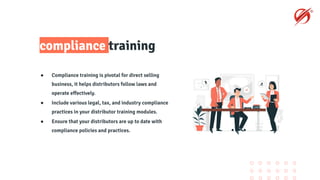 compliance training
● Compliance training is pivotal for direct selling
business, it helps distributors follow laws and
operate eﬀectively.
● Include various legal, tax, and industry compliance
practices in your distributor training modules.
● Ensure that your distributors are up to date with
compliance policies and practices.
 