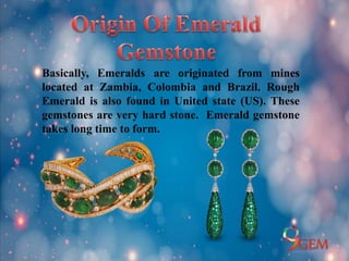 Basically, Emeralds are originated from mines
located at Zambia, Colombia and Brazil. Rough
Emerald is also found in United state (US). These
gemstones are very hard stone. Emerald gemstone
takes long time to form.
 