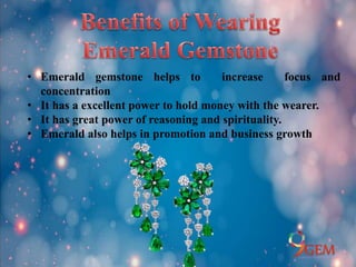 • Emerald gemstone helps to increase focus and
concentration
• It has a excellent power to hold money with the wearer.
• It has great power of reasoning and spirituality.
• Emerald also helps in promotion and business growth
 