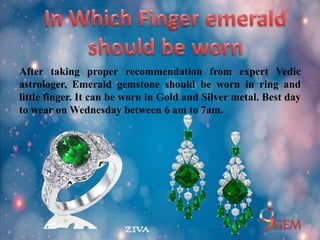 After taking proper recommendation from expert Vedic
astrologer, Emerald gemstone should be worn in ring and
little finger. It can be worn in Gold and Silver metal. Best day
to wear on Wednesday between 6 am to 7am.
 