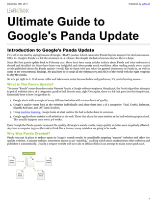 December 19th, 2011                                                                                                Published by: jeffox4d




Ultimate Guide to
Google's Panda Update
Introduction to Google's Panda Update
First off let me start by saying because of Google, I HATE pandas. I don’t even eat at Panda Express anymore for obvious reasons.
SEOs vs. Google’s Panda is a lot like snowmen vs. a volcano. But despite the lack of success stories, there is hope.
Since the first panda update back in February 2011 there have been many articles written about Panda and what webmasters
should and shouldn’t do. Some have been very insightful and others pretty much worthless. After reading nearly every panda
article published about the Panda update I would like to share with you what the general consensus on Panda is, as well as
some of my own personal findings. My goal here is to equip all the webmasters and SEOs of the world with the right weapons
to slay the panda.
So let’s get right to it. Grab some coffee and takes some notes because ladies and gentleman, it’s panda hunting season…

What is The Panda Update?
The name “Panda” comes from its creator Navneet Panda, a Google software engineer. Simply put, the Panda algorithm attempts
to put all websites into 1 of 2 categories: good or bad. Sounds easy, right? Not quite, there is a lot that goes into this simple task.
Essentially here is how Google does it:

  1. Google starts with a sample of many different websites with various levels of quality.
  2. Google’s quality raters look at the websites individually and place them into 1 of 5 categories: Vital, Useful, Relevant,
     Slightly Relevant, and Off-Topic/Useless.
  3. Using machine learning, Google looks at what metrics the bad websites have in common.
  4. Google applies these metrics to all websites on the web. Those that share the same metrics as the bad websites get penalized.
     This usually happens once every 4-6 weeks.

Even though the Panda update increased the quality of Google’s search results, many quality websites were negatively affected.
Anytime a computer is given the task to think like a human, many mistakes are going to be made.

Why Was Panda Created?
Panda was put in place to reduce spam in Google’s search results by specifically targeting “scraper” websites and other low
quality websites. A scraper website, sometimes known as an “autoblog,” is a blog which steals content from other websites and
publishes it automatically. Usually a scraper website will have ads or affiliate links in an attempt to make some quick cash.




                                                                                                                                       1
 