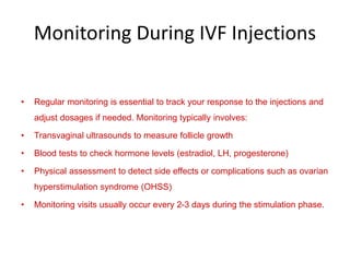 Monitoring During IVF Injections
• Regular monitoring is essential to track your response to the injections and
adjust dosages if needed. Monitoring typically involves:
• Transvaginal ultrasounds to measure follicle growth
• Blood tests to check hormone levels (estradiol, LH, progesterone)
• Physical assessment to detect side effects or complications such as ovarian
hyperstimulation syndrome (OHSS)
• Monitoring visits usually occur every 2-3 days during the stimulation phase.
 