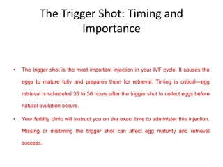 The Trigger Shot: Timing and
Importance
• The trigger shot is the most important injection in your IVF cycle. It causes the
eggs to mature fully and prepares them for retrieval. Timing is critical—egg
retrieval is scheduled 35 to 36 hours after the trigger shot to collect eggs before
natural ovulation occurs.
• Your fertility clinic will instruct you on the exact time to administer this injection.
Missing or mistiming the trigger shot can affect egg maturity and retrieval
success.
 