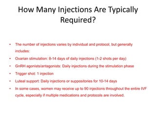 How Many Injections Are Typically
Required?
• The number of injections varies by individual and protocol, but generally
includes:
• Ovarian stimulation: 8-14 days of daily injections (1-2 shots per day)
• GnRH agonists/antagonists: Daily injections during the stimulation phase
• Trigger shot: 1 injection
• Luteal support: Daily injections or suppositories for 10-14 days
• In some cases, women may receive up to 90 injections throughout the entire IVF
cycle, especially if multiple medications and protocols are involved.
 