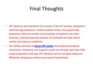 Final Thoughts
• IVF injections are essential to the success of the IVF process, designed to
maximize egg production, control ovulation timing, and support early
pregnancy. While the number and complexity of injections can seem
daunting, understanding their purpose and schedule can help reduce
anxiety and improve compliance.
• Our fertility care team at Aveya IVF centre will provide personalized
instructions, monitoring, and support to guide you through each step. With
proper preparation and care, IVF injections can be managed safely and
effectively, bringing you closer to your goal of parenthood.
 