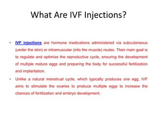 What Are IVF Injections?
• IVF injections are hormone medications administered via subcutaneous
(under the skin) or intramuscular (into the muscle) routes. Their main goal is
to regulate and optimize the reproductive cycle, ensuring the development
of multiple mature eggs and preparing the body for successful fertilization
and implantation.
• Unlike a natural menstrual cycle, which typically produces one egg, IVF
aims to stimulate the ovaries to produce multiple eggs to increase the
chances of fertilization and embryo development.
 