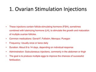 1. Ovarian Stimulation Injections
• These injections contain follicle-stimulating hormone (FSH), sometimes
combined with luteinizing hormone (LH), to stimulate the growth and maturation
of multiple ovarian follicles.
• Common medications: Gonal-F, Follistim, Menopur, Puregon
• Frequency: Usually once or twice daily
• Duration: About 8 to 14 days, depending on individual response
• Administration: Subcutaneous injections, commonly in the abdomen or thigh
• The goal is to produce multiple eggs to improve the chances of successful
fertilization.
 