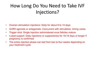 How Long Do You Need to Take IVF
Injections?
• Ovarian stimulation injections: Daily for about 8 to 14 days
• GnRH agonists or antagonists: Concurrent with stimulation, timing varies
• Trigger shot: Single injection administered once follicles mature
• Luteal support: Daily injections or suppositories for 10-14 days or longer if
pregnancy is confirmed
• The entire injection phase can last from two to four weeks depending on
your treatment cycle.
 