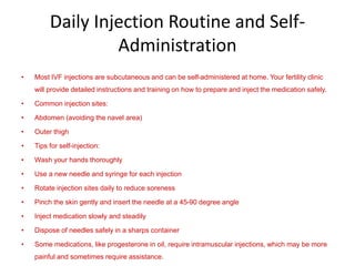 Daily Injection Routine and Self-
Administration
• Most IVF injections are subcutaneous and can be self-administered at home. Your fertility clinic
will provide detailed instructions and training on how to prepare and inject the medication safely.
• Common injection sites:
• Abdomen (avoiding the navel area)
• Outer thigh
• Tips for self-injection:
• Wash your hands thoroughly
• Use a new needle and syringe for each injection
• Rotate injection sites daily to reduce soreness
• Pinch the skin gently and insert the needle at a 45-90 degree angle
• Inject medication slowly and steadily
• Dispose of needles safely in a sharps container
• Some medications, like progesterone in oil, require intramuscular injections, which may be more
painful and sometimes require assistance.
 