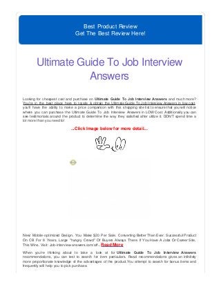 Best Product Review
Get The Best Review Here!
Ultimate Guide To Job Interview
Answers
Looking for cheapest cost and purchase on Ultimate Guide To Job Interview Answers and much more?
You're in the best place here to locate & obtain the Ultimate Guide To Job Interview Answers in low cost,
you'll have the ability to make a price comparison with this shopping site list to ensure that you will notice
where you can purchase the Ultimate Guide To Job Interview Answers in LOW Cost. Additionally you can
see testimonials around the product to determine the way they satisfied after utilize it. DON'T spend time a
lot more than you need to!
...Click Image below for more detail...
New: Mobile-optimized Design. You Make $20 Per Sale. Converting Better Than Ever. Successful Product
On CB For 8 Years. Large "hungry Crowd" Of Buyers Always There. If You Have A Jobs Or Career Site,
This Wins. Visit: Job-interview-answers.com/aff...Read More
When you're thinking about to take a look at for Ultimate Guide To Job Interview Answers
recommendations, you can test to search for item particulars. Read recommendations gives an infinitely
more proportionate knowledge of the advantages of the product.You attempt to search for bonus items and
frequently will help you to pick purchase.
 