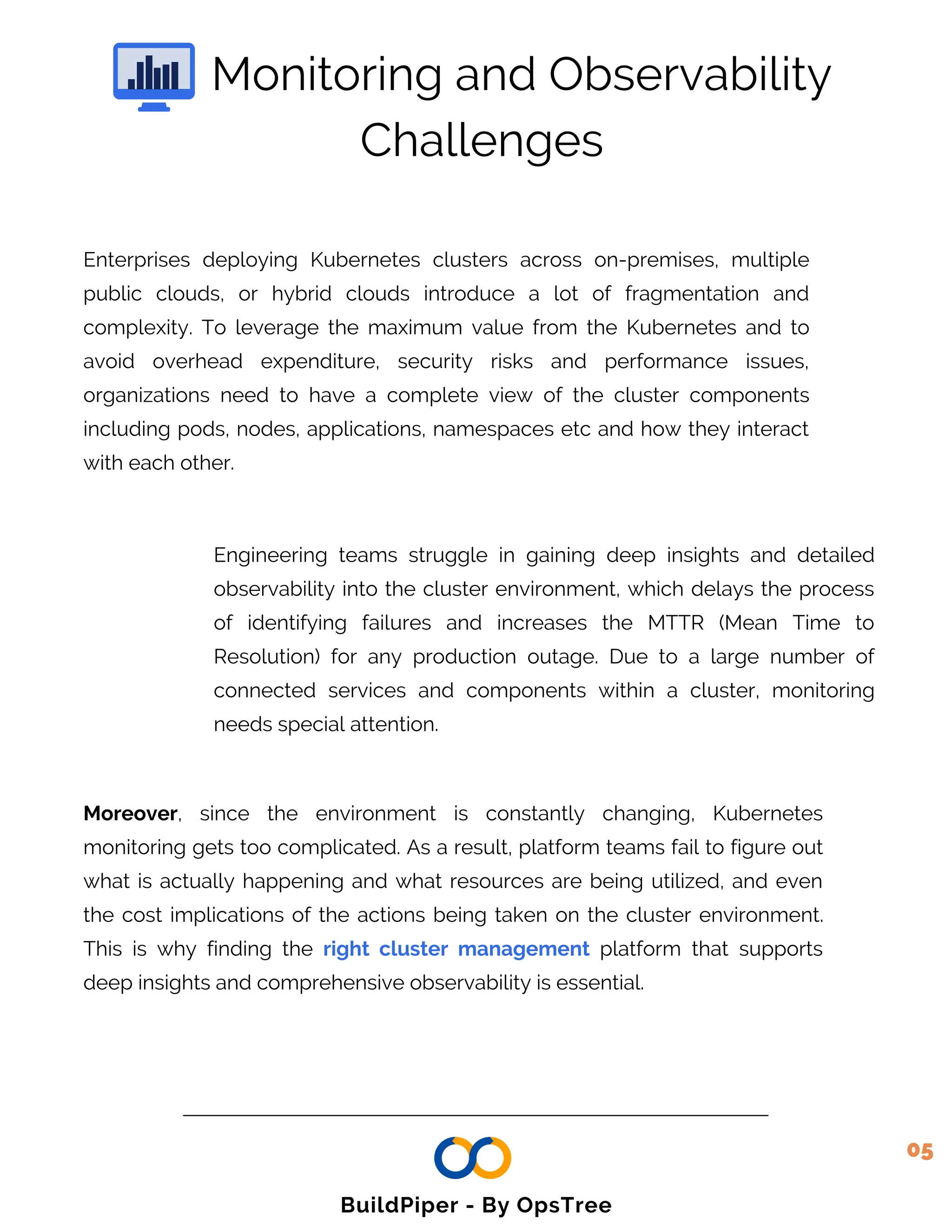 Enterprises deploying Kubernetes clusters across on-premises, multiple
public clouds, or hybrid clouds introduce a lot of fragmentation and
complexity. To leverage the maximum value from the Kubernetes and to
avoid overhead expenditure, security risks and performance issues,
organizations need to have a complete view of the cluster components
including pods, nodes, applications, namespaces etc and how they interact
with each other.
Engineering teams struggle in gaining deep insights and detailed
observability into the cluster environment, which delays the process
of identifying failures and increases the MTTR (Mean Time to
Resolution) for any production outage. Due to a large number of
connected services and components within a cluster, monitoring
needs special attention.
Monitoring and Observability
Moreover, since the environment is constantly changing, Kubernetes
monitoring gets too complicated. As a result, platform teams fail to figure out
what is actually happening and what resources are being utilized, and even
the cost implications of the actions being taken on the cluster environment.
This is why finding the right cluster management platform that supports
deep insights and comprehensive observability is essential.
Challenges
05
BuildPiper - By OpsTree
 