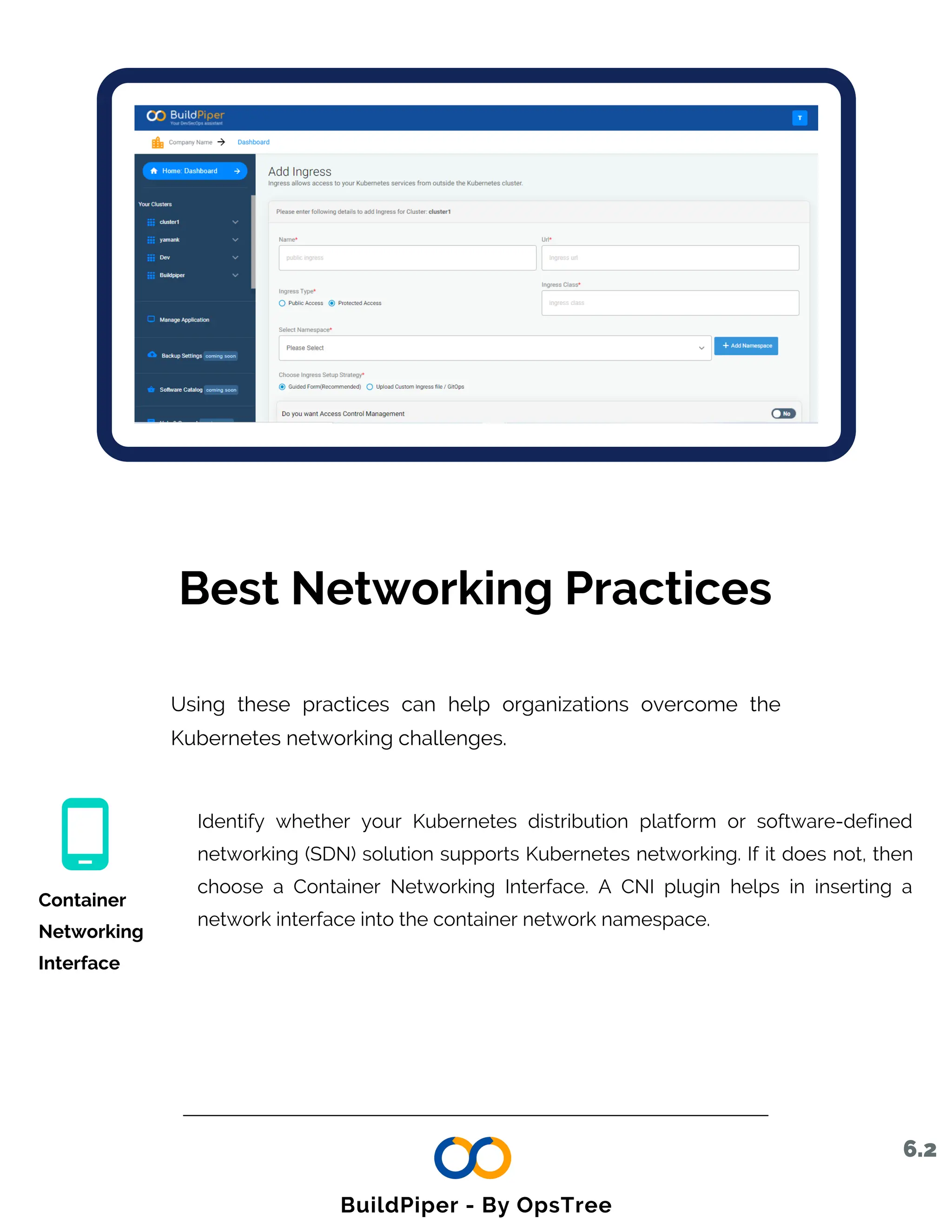 Best Networking Practices
Using these practices can help organizations overcome the
Kubernetes networking challenges.
Identify whether your Kubernetes distribution platform or software-defined
networking (SDN) solution supports Kubernetes networking. If it does not, then
choose a Container Networking Interface. A CNI plugin helps in inserting a
network interface into the container network namespace.
Container
Networking
Interface
6.2
BuildPiper - By OpsTree
 