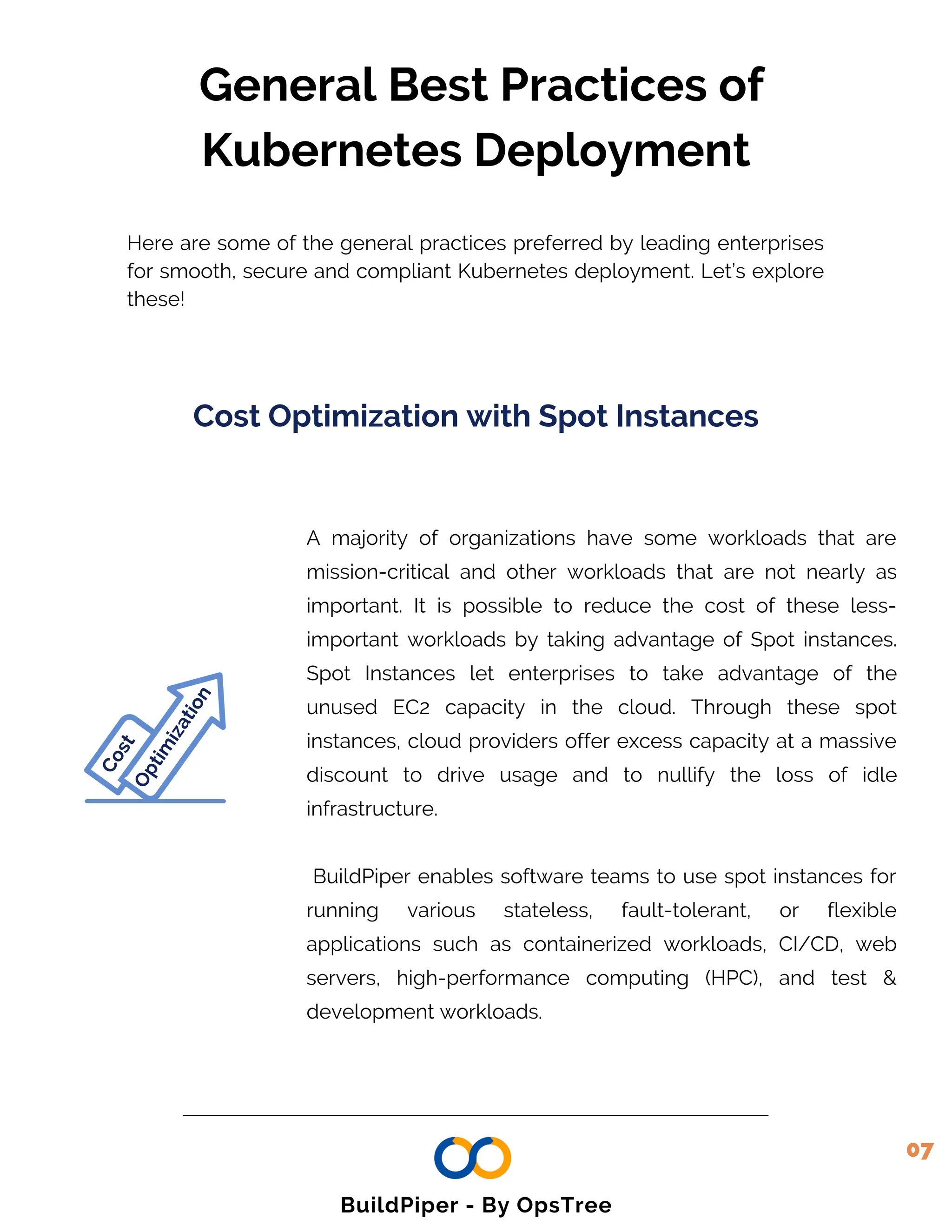O
p
t
i
m
i
z
a
t
i
o
n
General Best Practices of
Kubernetes Deployment
Here are some of the general practices preferred by leading enterprises
for smooth, secure and compliant Kubernetes deployment. Let’s explore
these!
C
o
s
t
A majority of organizations have some workloads that are
mission-critical and other workloads that are not nearly as
important. It is possible to reduce the cost of these less-
important workloads by taking advantage of Spot instances.
Spot Instances let enterprises to take advantage of the
unused EC2 capacity in the cloud. Through these spot
instances, cloud providers offer excess capacity at a massive
discount to drive usage and to nullify the loss of idle
infrastructure.
BuildPiper enables software teams to use spot instances for
running various stateless, fault-tolerant, or flexible
applications such as containerized workloads, CI/CD, web
servers, high-performance computing (HPC), and test &
development workloads.
Cost Optimization with Spot Instances
07
BuildPiper - By OpsTree
 