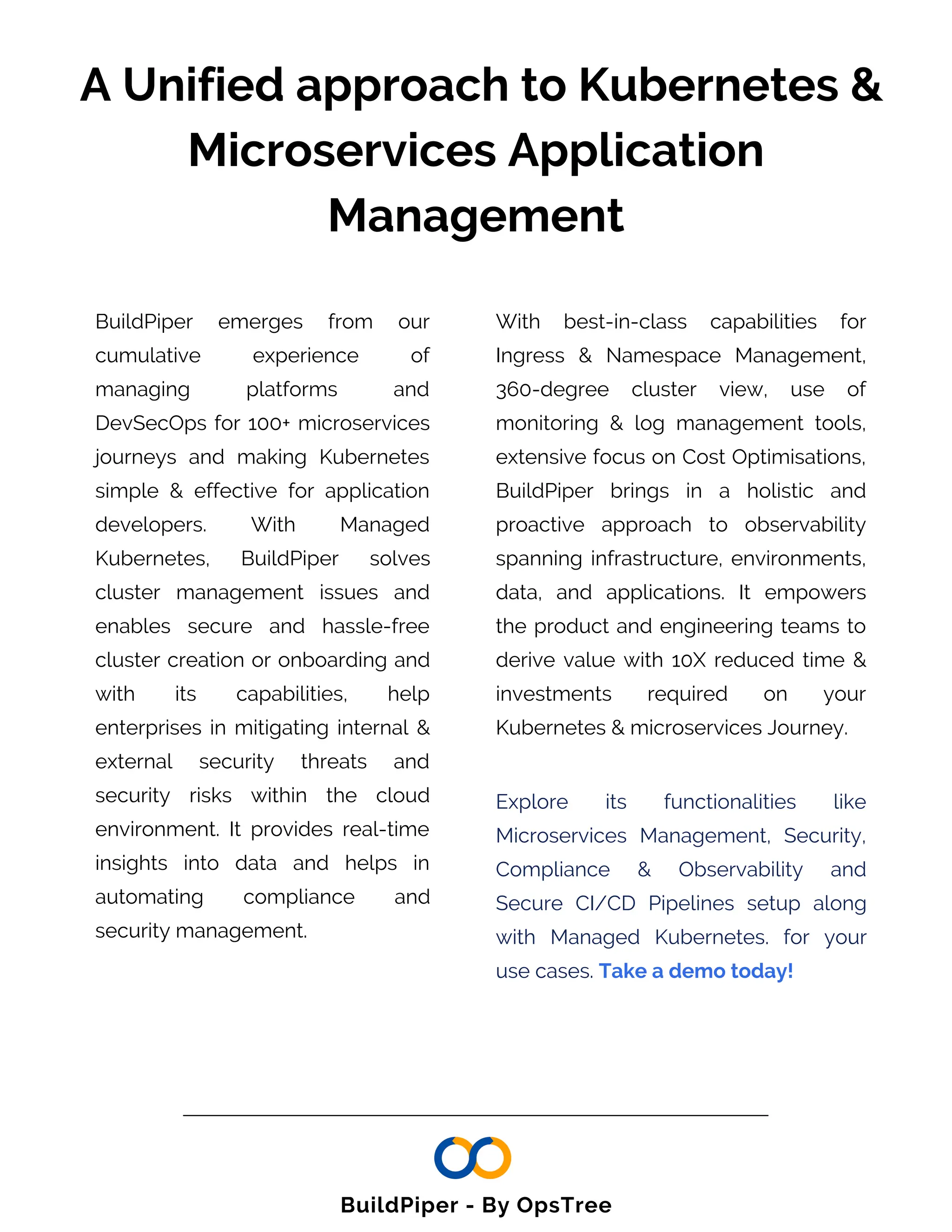A Unified approach to Kubernetes &
Microservices Application
Management
BuildPiper emerges from our
cumulative experience of
managing platforms and
DevSecOps for 100+ microservices
journeys and making Kubernetes
simple & effective for application
developers. With Managed
Kubernetes, BuildPiper solves
cluster management issues and
enables secure and hassle-free
cluster creation or onboarding and
with its capabilities, help
enterprises in mitigating internal &
external security threats and
security risks within the cloud
environment. It provides real-time
insights into data and helps in
automating compliance and
security management.
With best-in-class capabilities for
Ingress & Namespace Management,
360-degree cluster view, use of
monitoring & log management tools,
extensive focus on Cost Optimisations,
BuildPiper brings in a holistic and
proactive approach to observability
spanning infrastructure, environments,
data, and applications. It empowers
the product and engineering teams to
derive value with 10X reduced time &
investments required on your
Kubernetes & microservices Journey.
Explore its functionalities like
Microservices Management, Security,
Compliance & Observability and
Secure CI/CD Pipelines setup along
with Managed Kubernetes. for your
use cases. Take a demo today!
BuildPiper - By OpsTree
 
