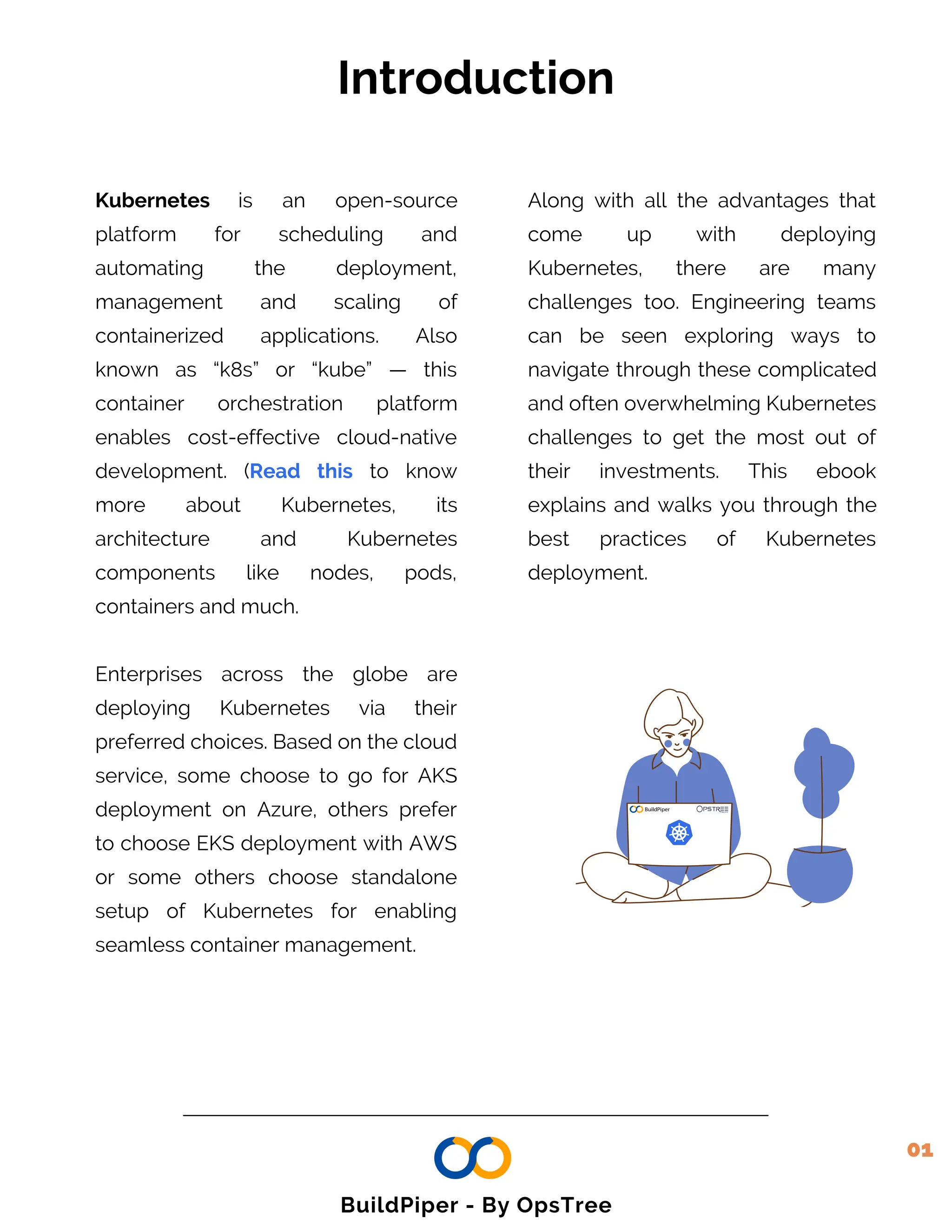 Introduction
01
Kubernetes is an open-source
platform for scheduling and
automating the deployment,
management and scaling of
containerized applications. Also
known as “k8s” or “kube” — this
container orchestration platform
enables cost-effective cloud-native
development. (Read this to know
more about Kubernetes, its
architecture and Kubernetes
components like nodes, pods,
containers and much.
Enterprises across the globe are
deploying Kubernetes via their
preferred choices. Based on the cloud
service, some choose to go for AKS
deployment on Azure, others prefer
to choose EKS deployment with AWS
or some others choose standalone
setup of Kubernetes for enabling
seamless container management.
Along with all the advantages that
come up with deploying
Kubernetes, there are many
challenges too. Engineering teams
can be seen exploring ways to
navigate through these complicated
and often overwhelming Kubernetes
challenges to get the most out of
their investments. This ebook
explains and walks you through the
best practices of Kubernetes
deployment.
BuildPiper - By OpsTree
 