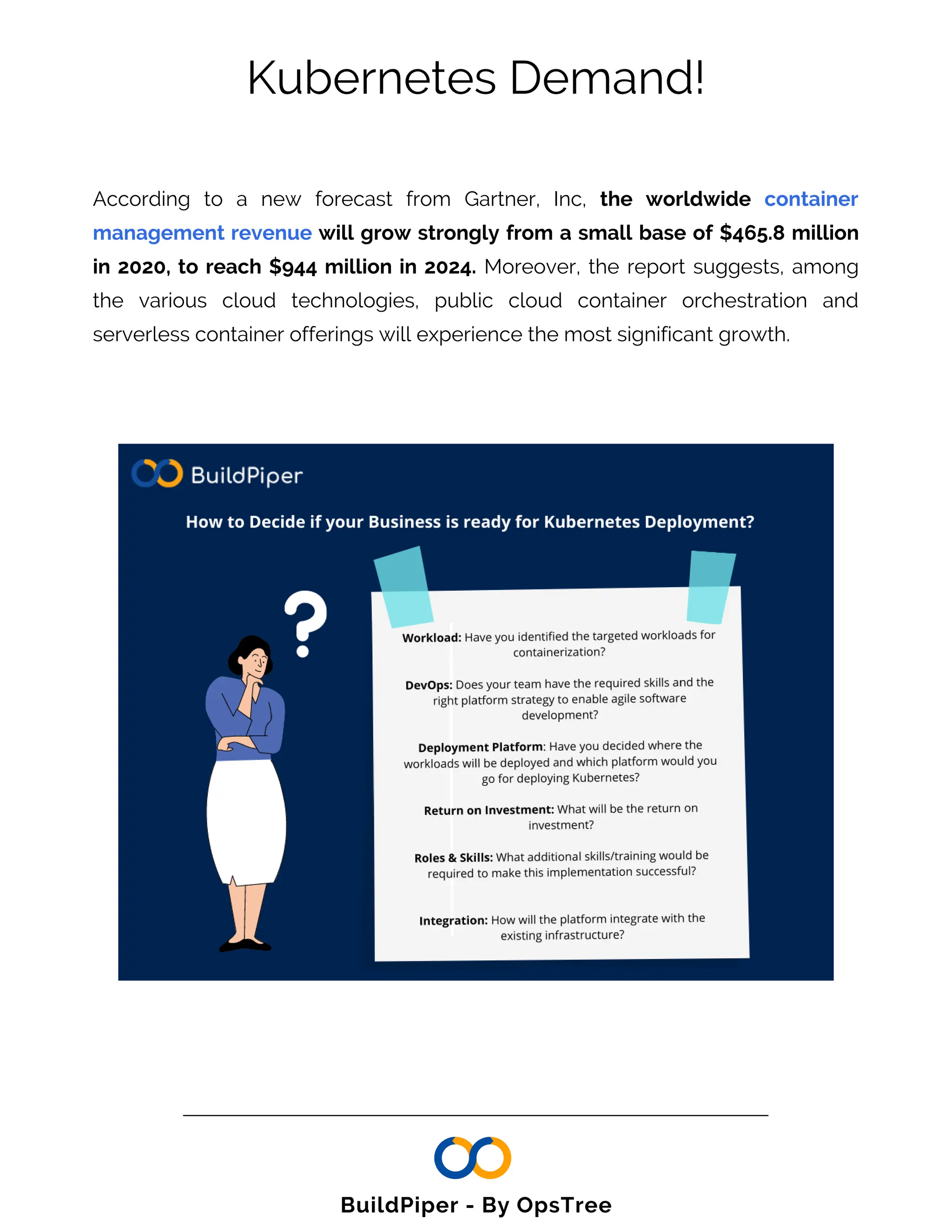 Kubernetes Demand!
According to a new forecast from Gartner, Inc, the worldwide container
management revenue will grow strongly from a small base of $465.8 million
in 2020, to reach $944 million in 2024. Moreover, the report suggests, among
the various cloud technologies, public cloud container orchestration and
serverless container offerings will experience the most significant growth.
BuildPiper - By OpsTree
 