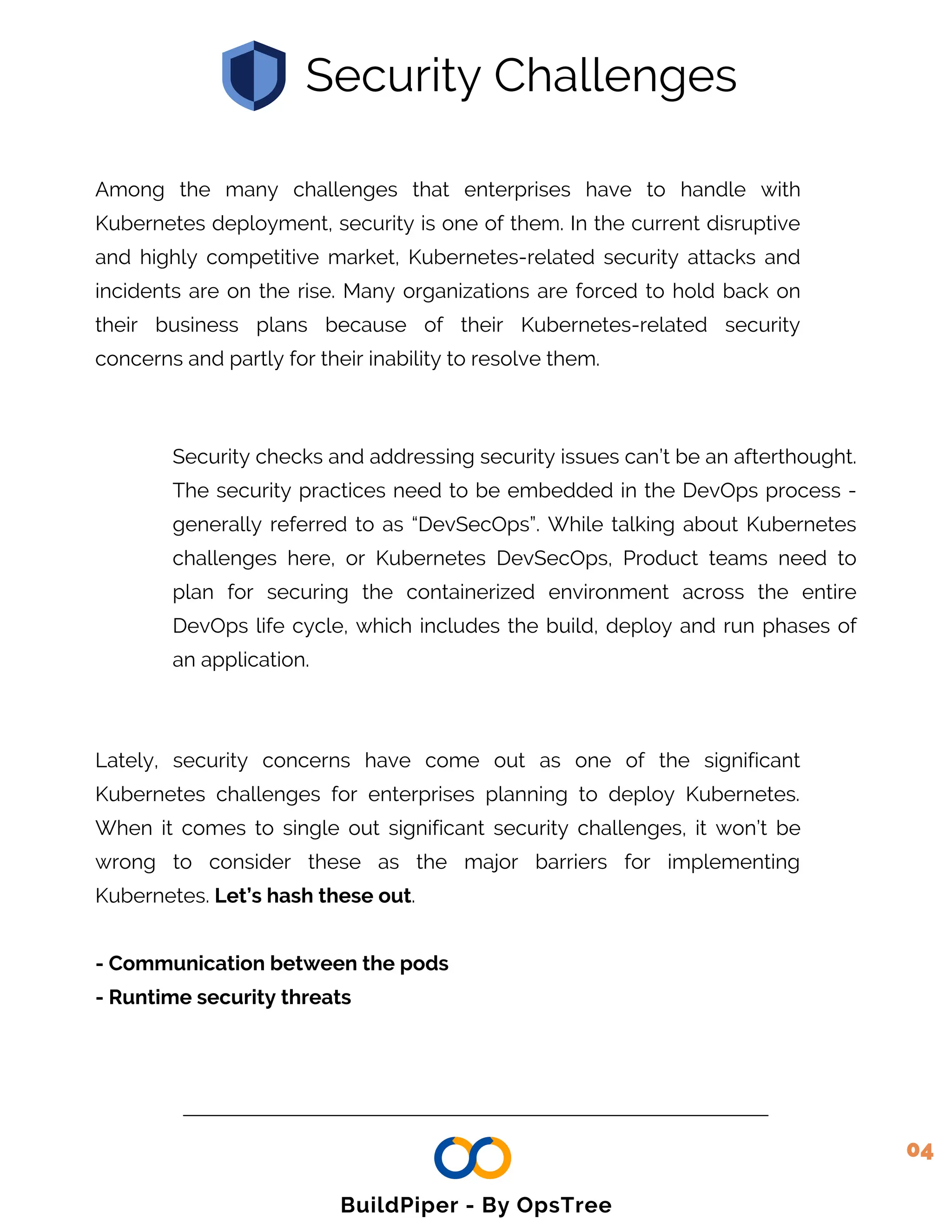 Among the many challenges that enterprises have to handle with
Kubernetes deployment, security is one of them. In the current disruptive
and highly competitive market, Kubernetes-related security attacks and
incidents are on the rise. Many organizations are forced to hold back on
their business plans because of their Kubernetes-related security
concerns and partly for their inability to resolve them.
Security checks and addressing security issues can’t be an afterthought.
The security practices need to be embedded in the DevOps process -
generally referred to as “DevSecOps”. While talking about Kubernetes
challenges here, or Kubernetes DevSecOps, Product teams need to
plan for securing the containerized environment across the entire
DevOps life cycle, which includes the build, deploy and run phases of
an application.
Security Challenges
Lately, security concerns have come out as one of the significant
Kubernetes challenges for enterprises planning to deploy Kubernetes.
When it comes to single out significant security challenges, it won’t be
wrong to consider these as the major barriers for implementing
Kubernetes. Let’s hash these out.
- Communication between the pods
- Runtime security threats
04
BuildPiper - By OpsTree
 