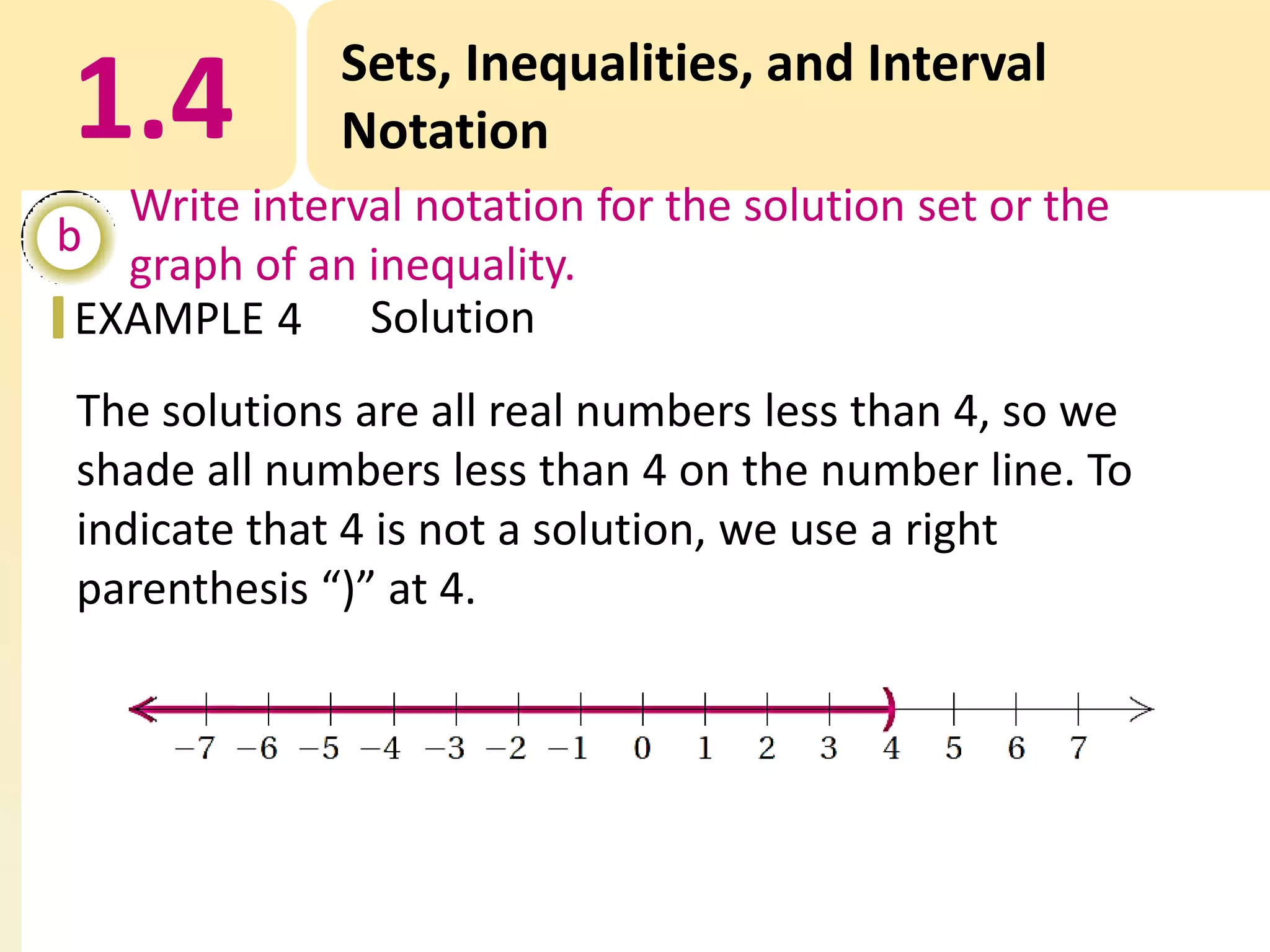 1.4

Sets, Inequalities, and Interval
Notation

Write interval notation for the solution set or the
b
graph of an inequality.
EXAMPLE 4 Solution

The solutions are all real numbers less than 4, so we
shade all numbers less than 4 on the number line. To
indicate that 4 is not a solution, we use a right
parenthesis “)” at 4.

 