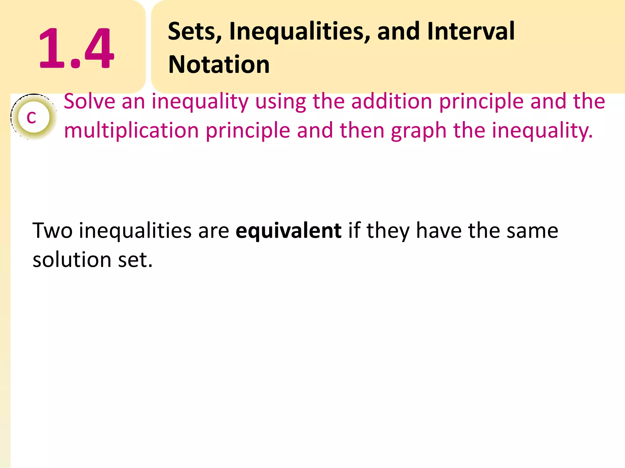 1.4
c

Sets, Inequalities, and Interval
Notation

Solve an inequality using the addition principle and the
multiplication principle and then graph the inequality.

Two inequalities are equivalent if they have the same
solution set.

 