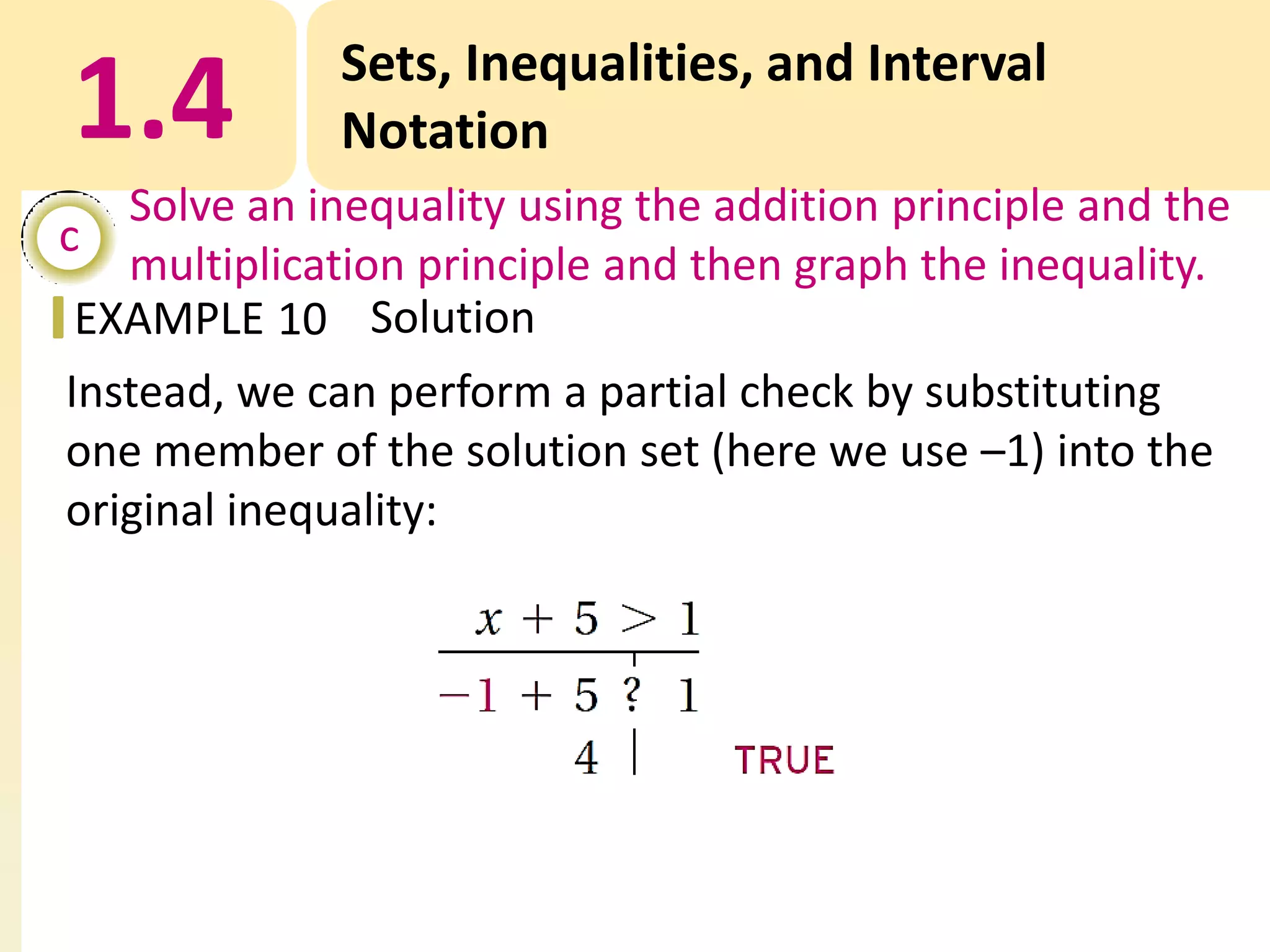 1.4

Sets, Inequalities, and Interval
Notation

Solve an inequality using the addition principle and the
c
multiplication principle and then graph the inequality.
EXAMPLE 10 Solution
Instead, we can perform a partial check by substituting
one member of the solution set (here we use –1) into the
original inequality:

 