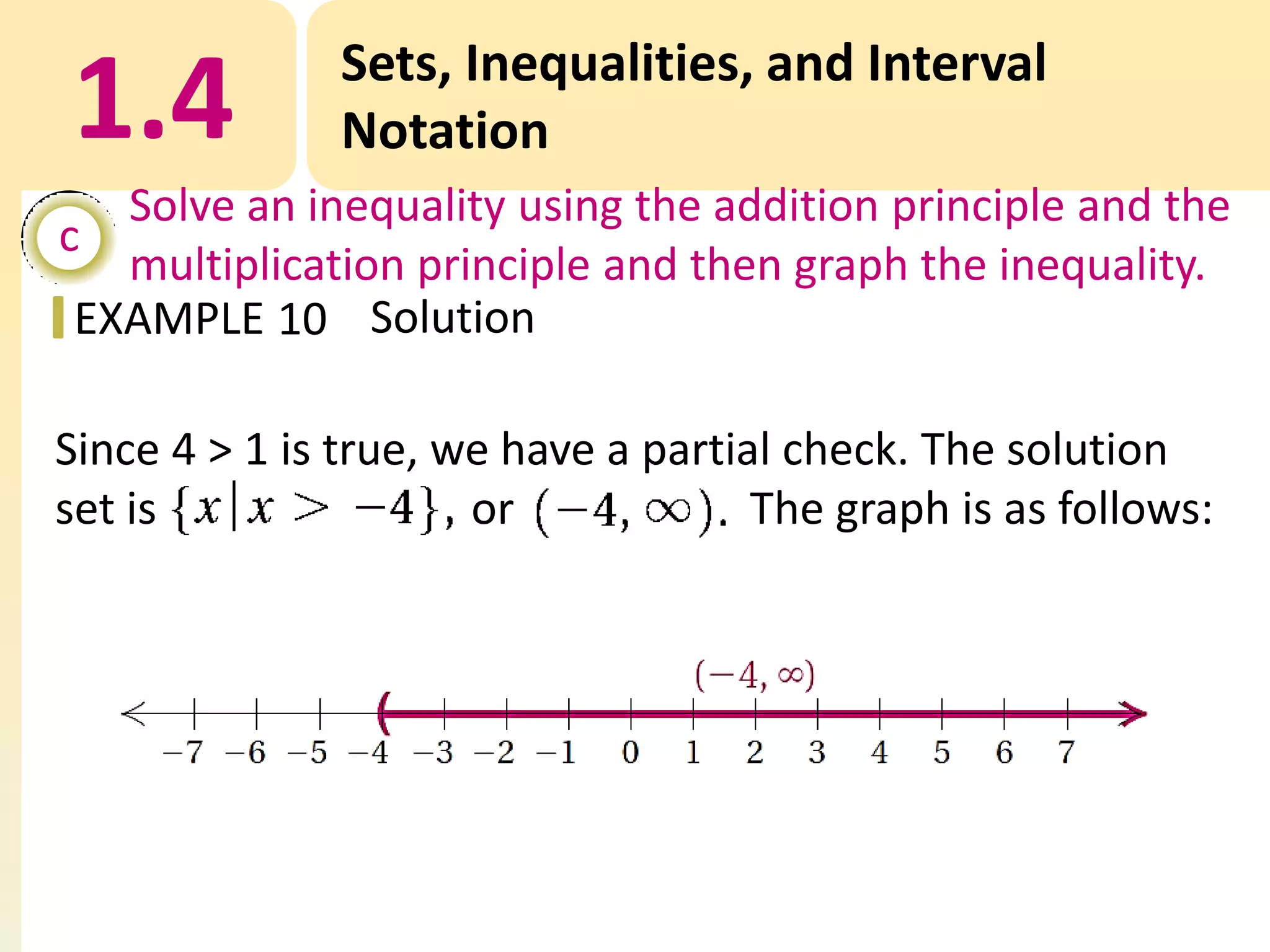 1.4

Sets, Inequalities, and Interval
Notation

Solve an inequality using the addition principle and the
c
multiplication principle and then graph the inequality.
EXAMPLE 10 Solution

Since 4 > 1 is true, we have a partial check. The solution
set is
or
The graph is as follows:

 