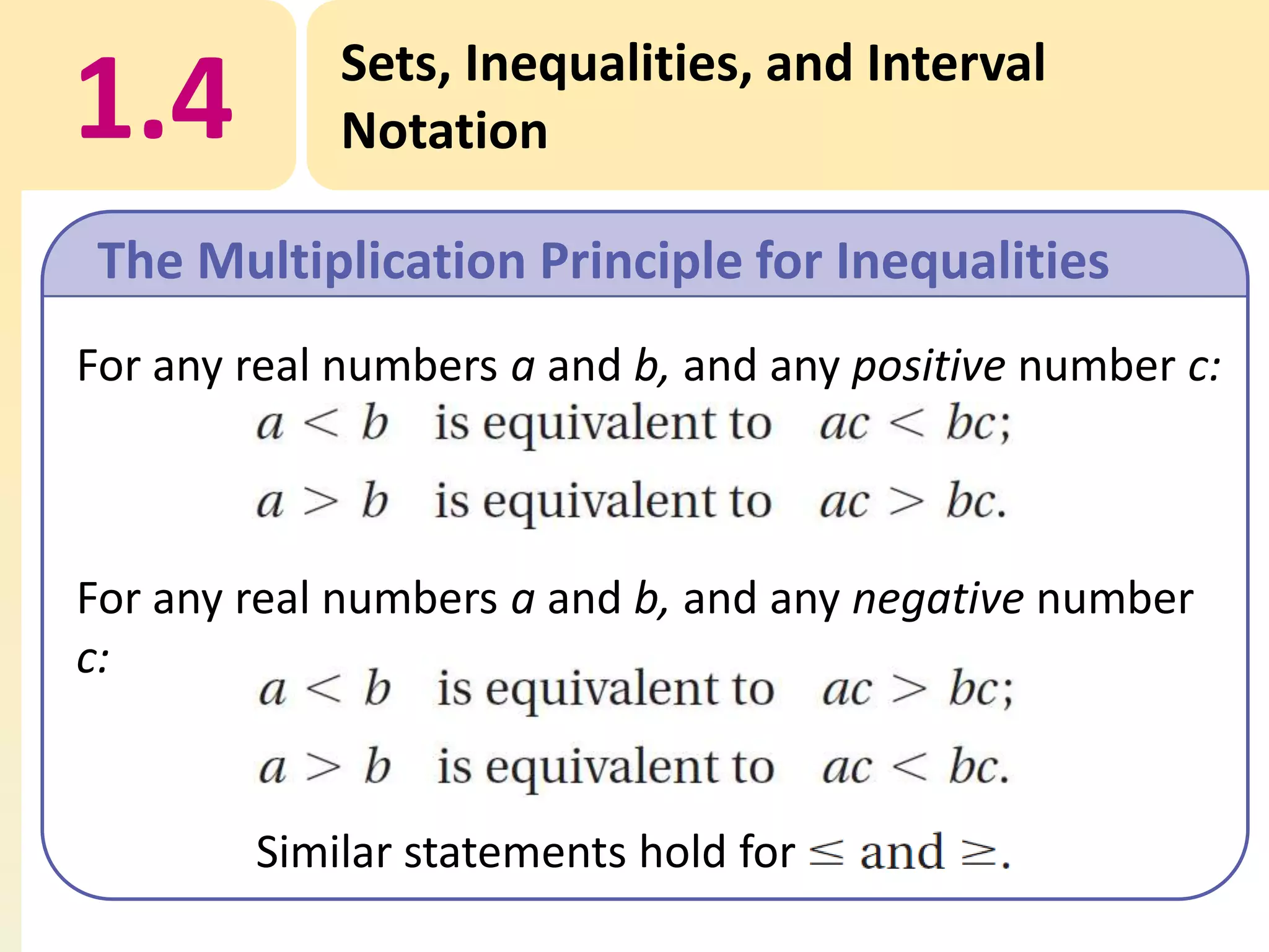 1.4

Sets, Inequalities, and Interval
Notation

The Multiplication Principle for Inequalities
For any real numbers a and b, and any positive number c:

For any real numbers a and b, and any negative number
c:

Similar statements hold for

 