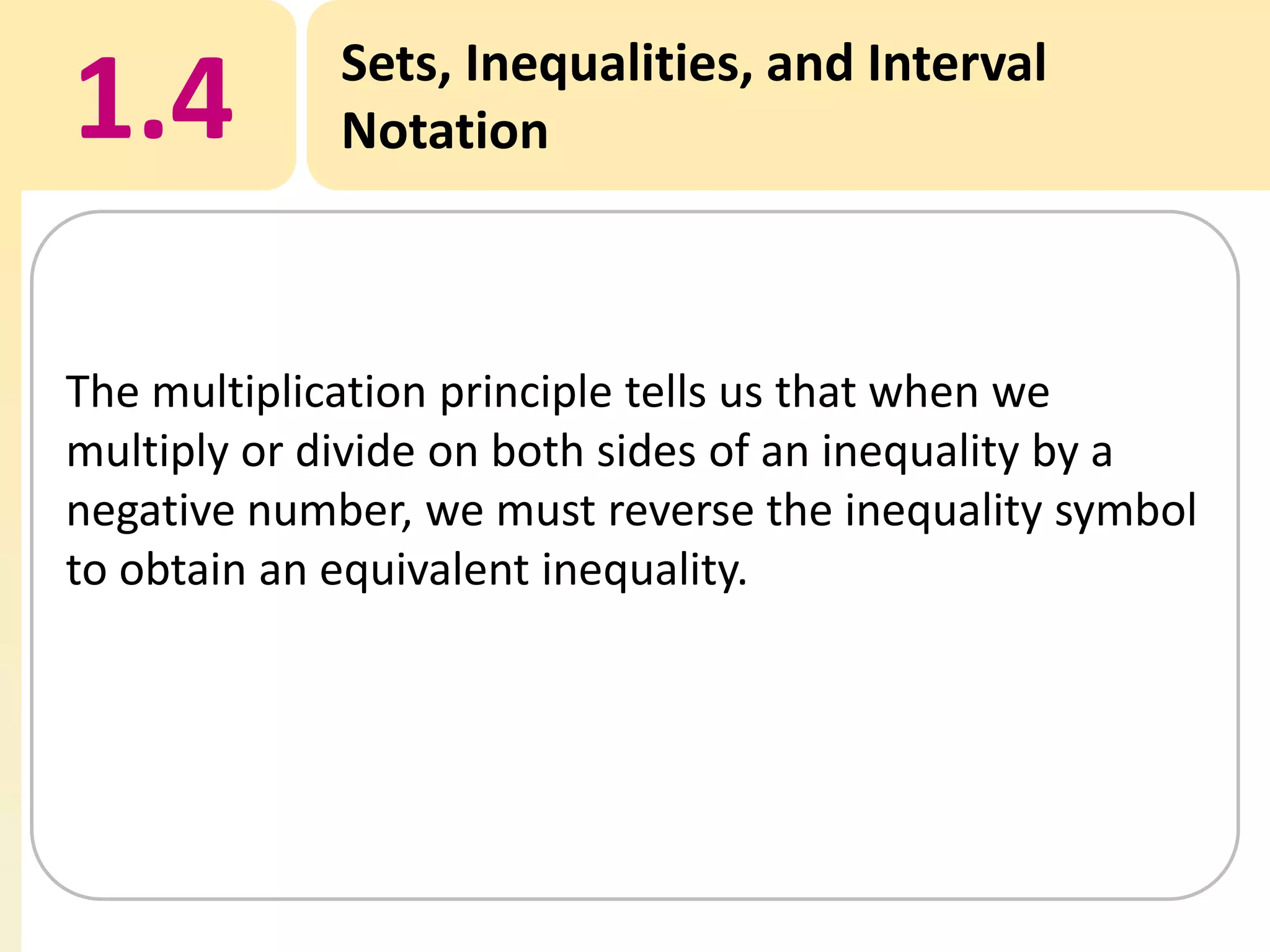 1.4

Sets, Inequalities, and Interval
Notation

The multiplication principle tells us that when we
multiply or divide on both sides of an inequality by a
negative number, we must reverse the inequality symbol
to obtain an equivalent inequality.

 