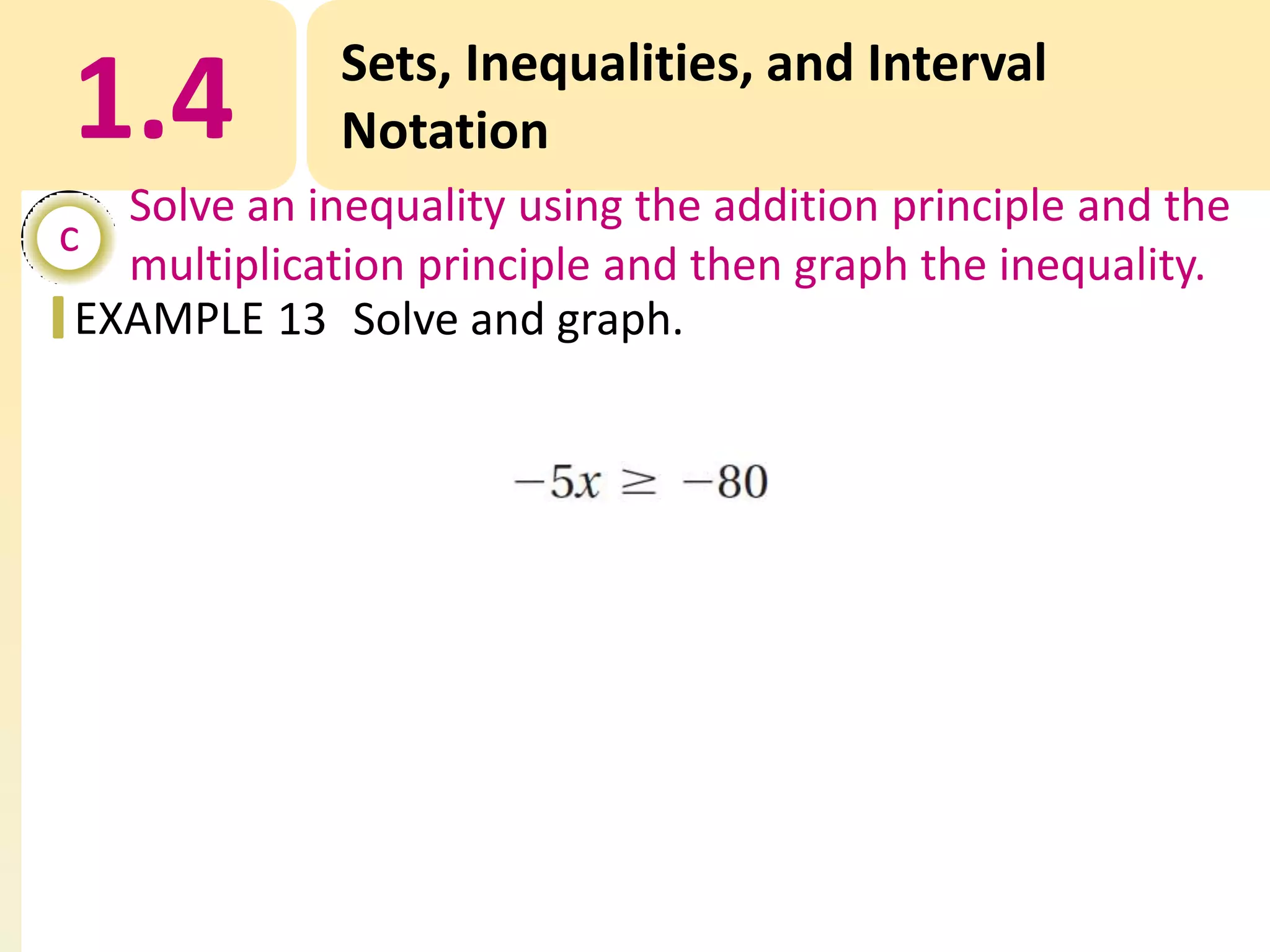 1.4

Sets, Inequalities, and Interval
Notation

Solve an inequality using the addition principle and the
c
multiplication principle and then graph the inequality.
EXAMPLE 13 Solve and graph.

 