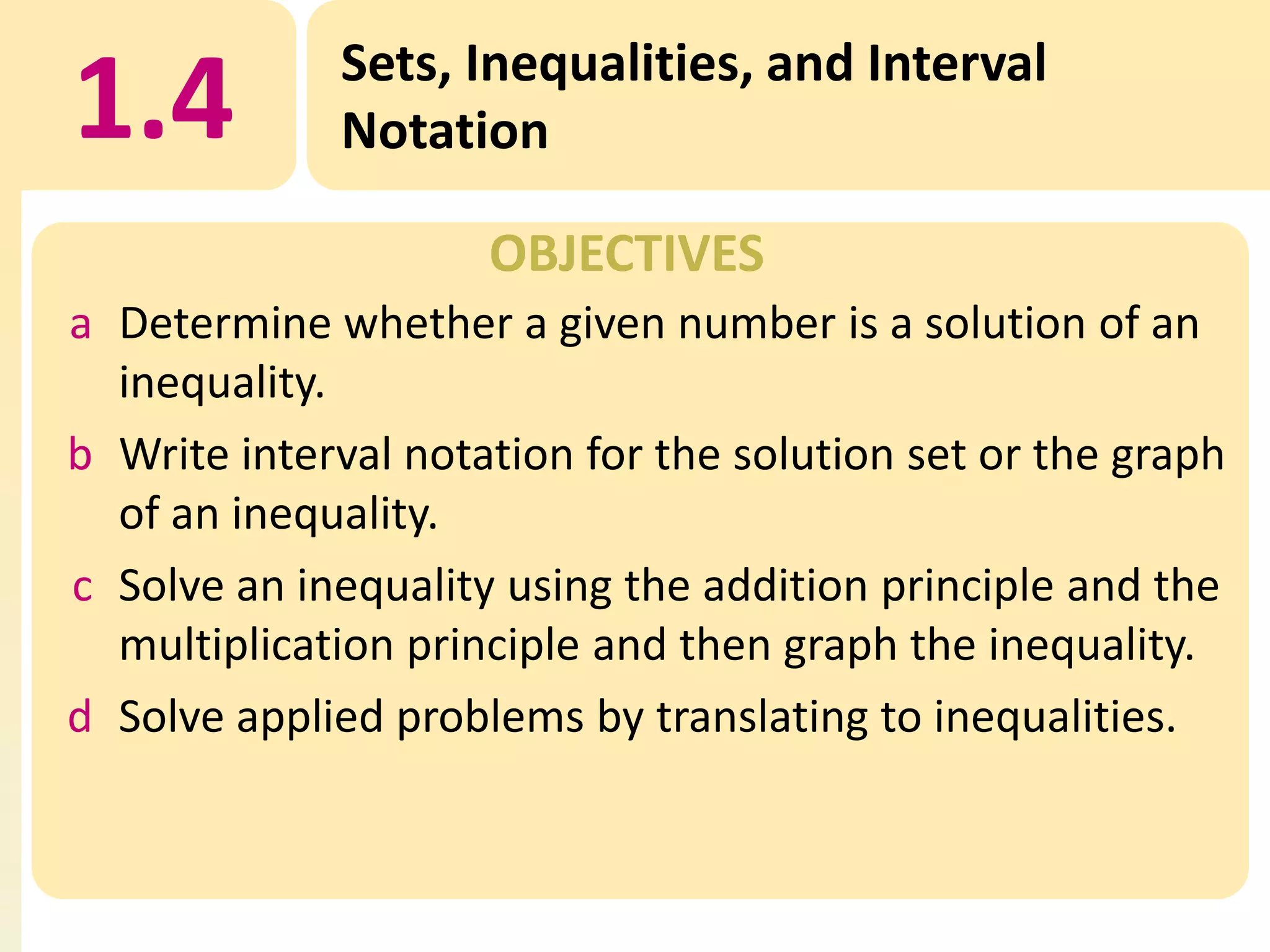 1.4

Sets, Inequalities, and Interval
Notation
OBJECTIVES

a Determine whether a given number is a solution of an
inequality.
b Write interval notation for the solution set or the graph
of an inequality.
c Solve an inequality using the addition principle and the
multiplication principle and then graph the inequality.
d Solve applied problems by translating to inequalities.

 