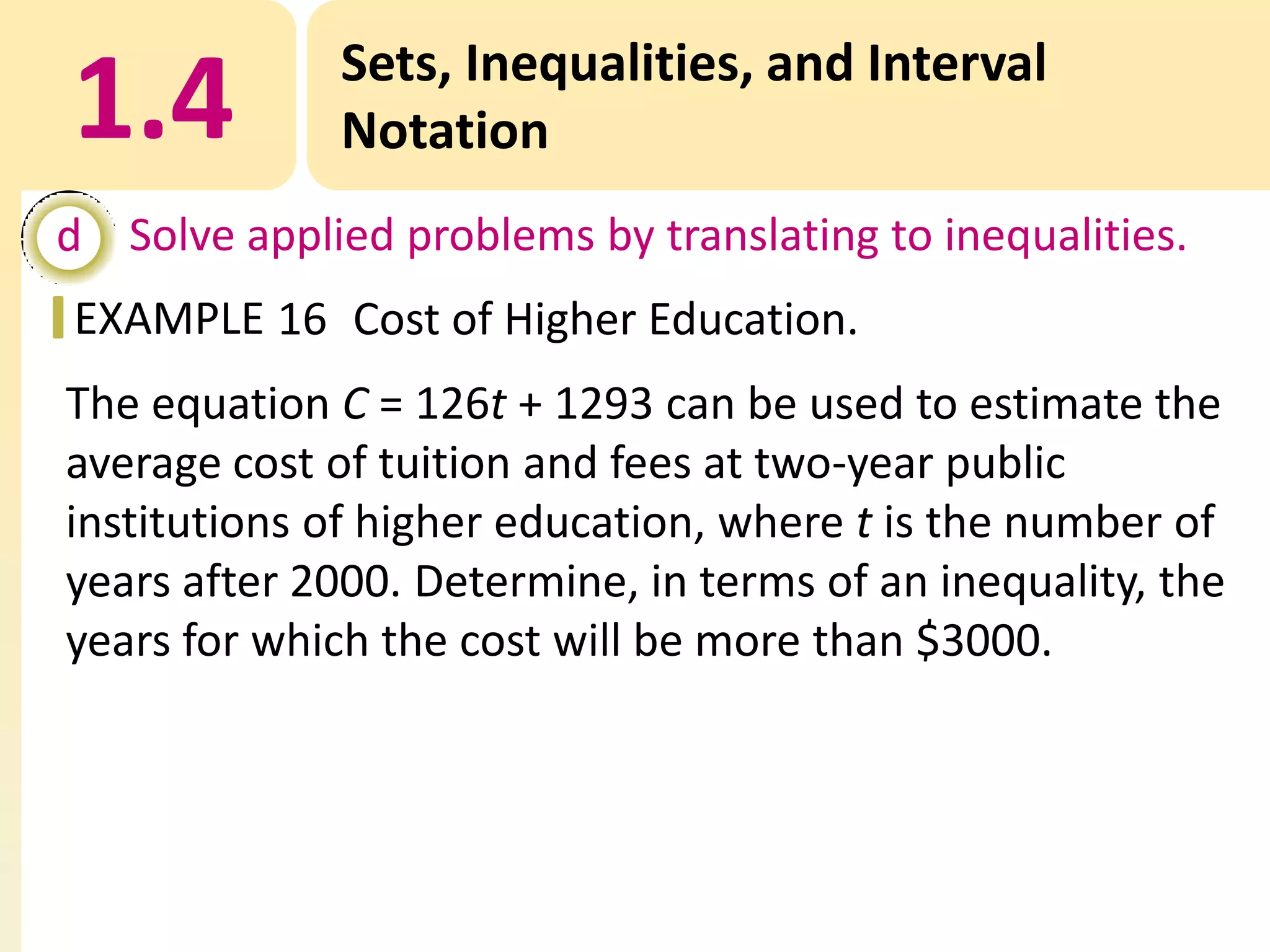 1.4

Sets, Inequalities, and Interval
Notation

d Solve applied problems by translating to inequalities.
EXAMPLE 16 Cost of Higher Education.
The equation C = 126t + 1293 can be used to estimate the
average cost of tuition and fees at two-year public
institutions of higher education, where t is the number of
years after 2000. Determine, in terms of an inequality, the
years for which the cost will be more than $3000.

 