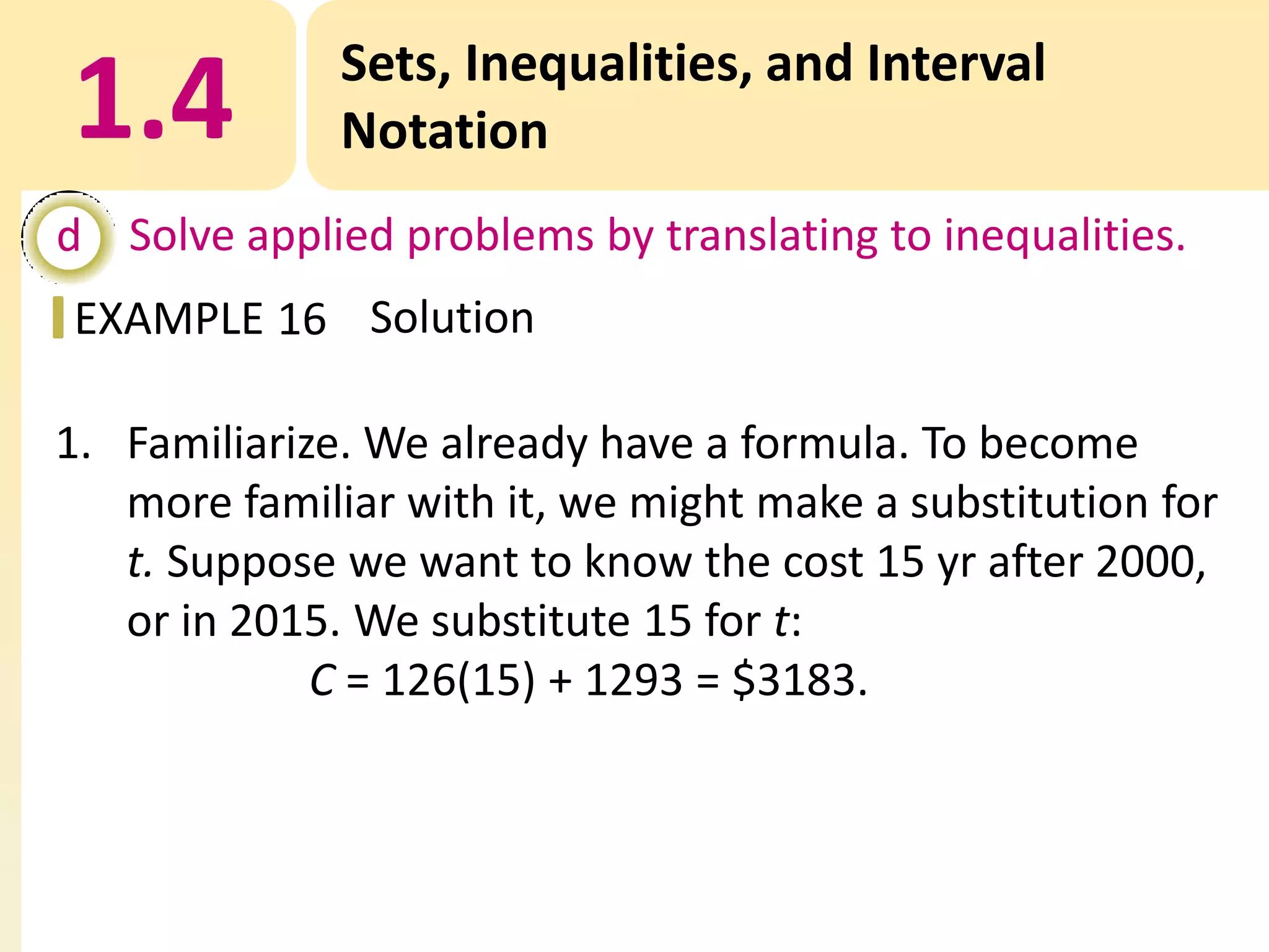1.4

Sets, Inequalities, and Interval
Notation

d Solve applied problems by translating to inequalities.
EXAMPLE 16 Solution

1. Familiarize. We already have a formula. To become
more familiar with it, we might make a substitution for
t. Suppose we want to know the cost 15 yr after 2000,
or in 2015. We substitute 15 for t:
C = 126(15) + 1293 = $3183.

 