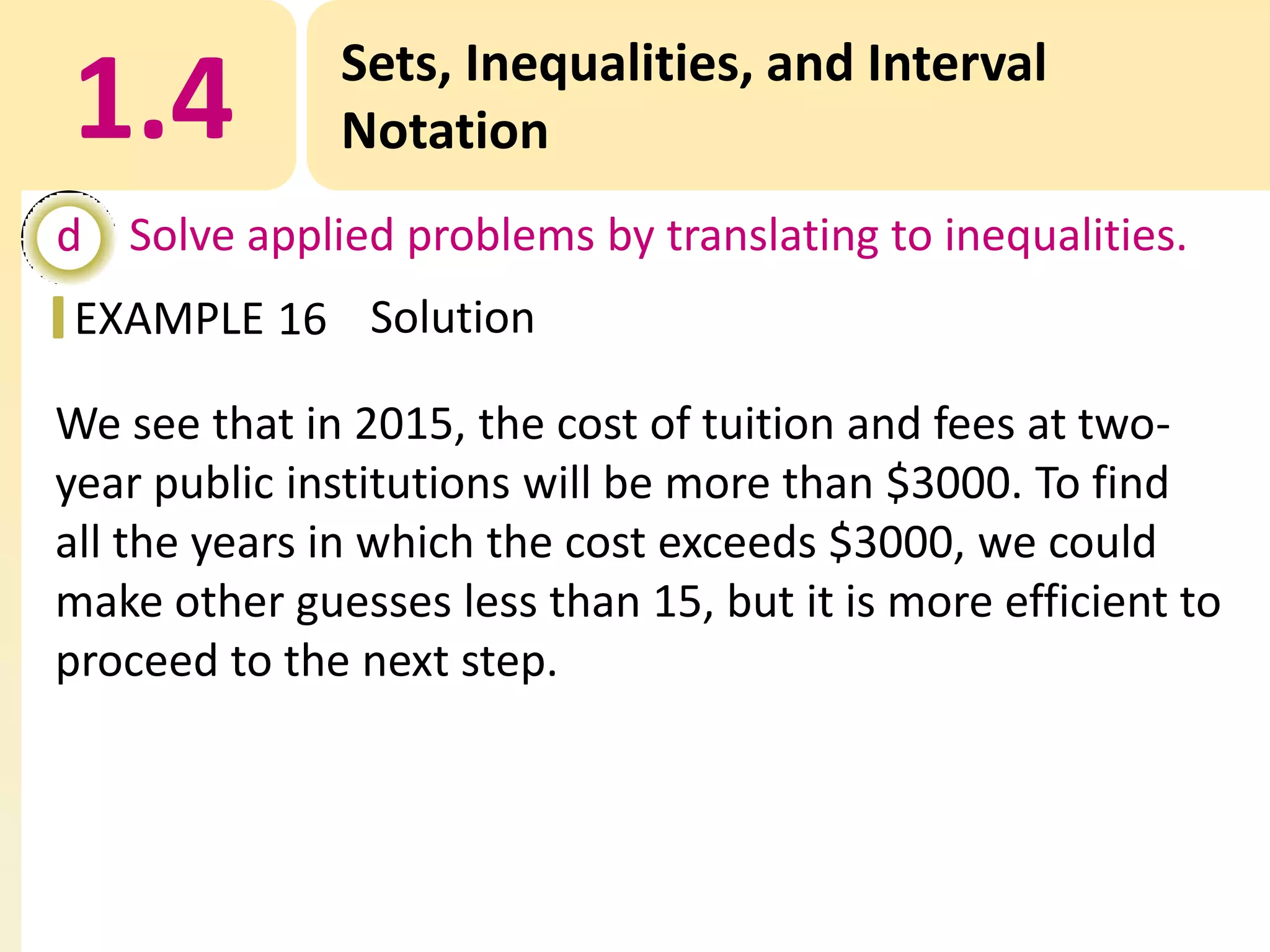 1.4

Sets, Inequalities, and Interval
Notation

d Solve applied problems by translating to inequalities.
EXAMPLE 16 Solution
We see that in 2015, the cost of tuition and fees at twoyear public institutions will be more than $3000. To find
all the years in which the cost exceeds $3000, we could
make other guesses less than 15, but it is more efficient to
proceed to the next step.

 