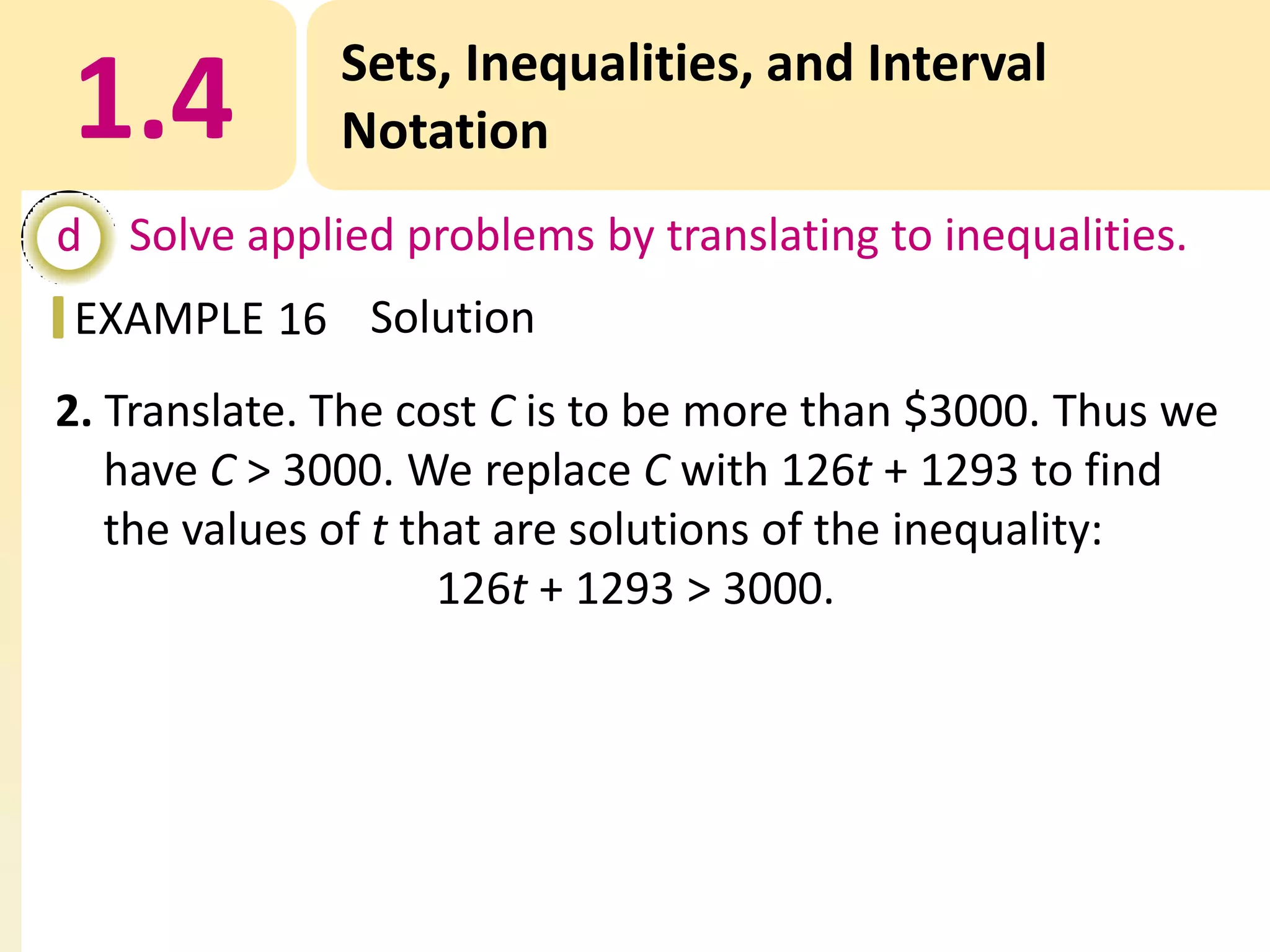 1.4

Sets, Inequalities, and Interval
Notation

d Solve applied problems by translating to inequalities.
EXAMPLE 16 Solution

2. Translate. The cost C is to be more than $3000. Thus we
have C > 3000. We replace C with 126t + 1293 to find
the values of t that are solutions of the inequality:
126t + 1293 > 3000.

 