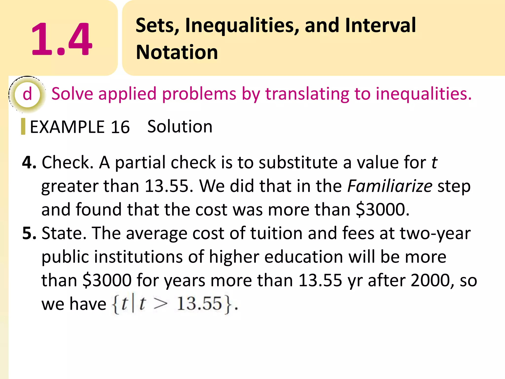 1.4

Sets, Inequalities, and Interval
Notation

d Solve applied problems by translating to inequalities.
EXAMPLE 16 Solution
4. Check. A partial check is to substitute a value for t
greater than 13.55. We did that in the Familiarize step
and found that the cost was more than $3000.
5. State. The average cost of tuition and fees at two-year
public institutions of higher education will be more
than $3000 for years more than 13.55 yr after 2000, so
we have

 
