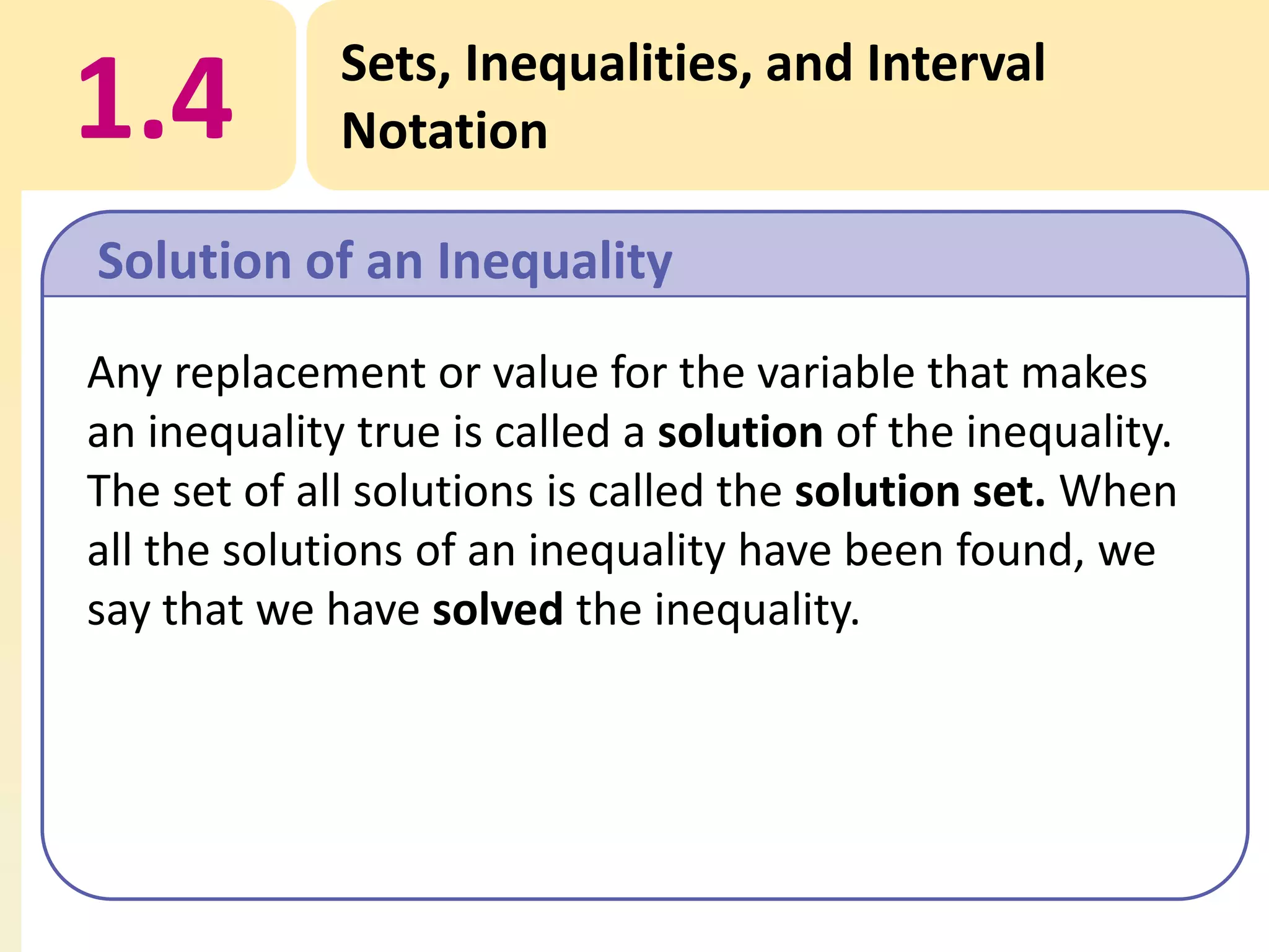 1.4

Sets, Inequalities, and Interval
Notation

Solution of an Inequality
Any replacement or value for the variable that makes
an inequality true is called a solution of the inequality.
The set of all solutions is called the solution set. When
all the solutions of an inequality have been found, we
say that we have solved the inequality.

 