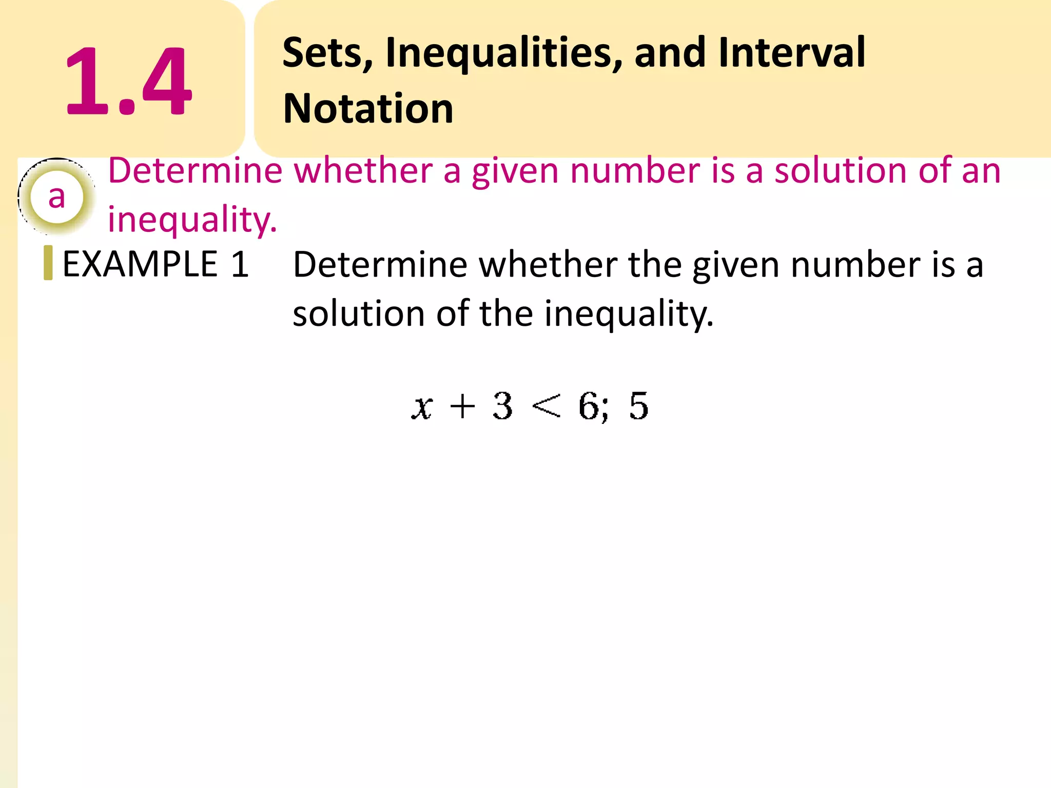 1.4

Sets, Inequalities, and Interval
Notation

Determine whether a given number is a solution of an
a
inequality.
EXAMPLE 1 Determine whether the given number is a
solution of the inequality.

 