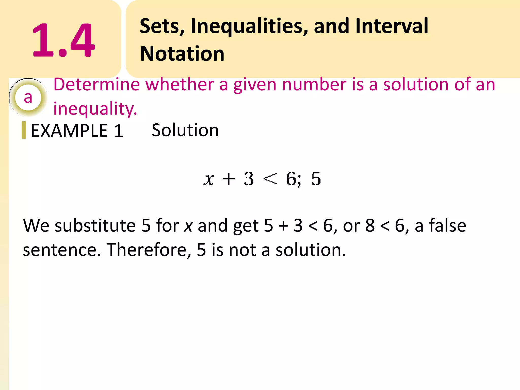 1.4

Sets, Inequalities, and Interval
Notation

Determine whether a given number is a solution of an
a
inequality.
EXAMPLE 1 Solution

We substitute 5 for x and get 5 + 3 < 6, or 8 < 6, a false
sentence. Therefore, 5 is not a solution.

 