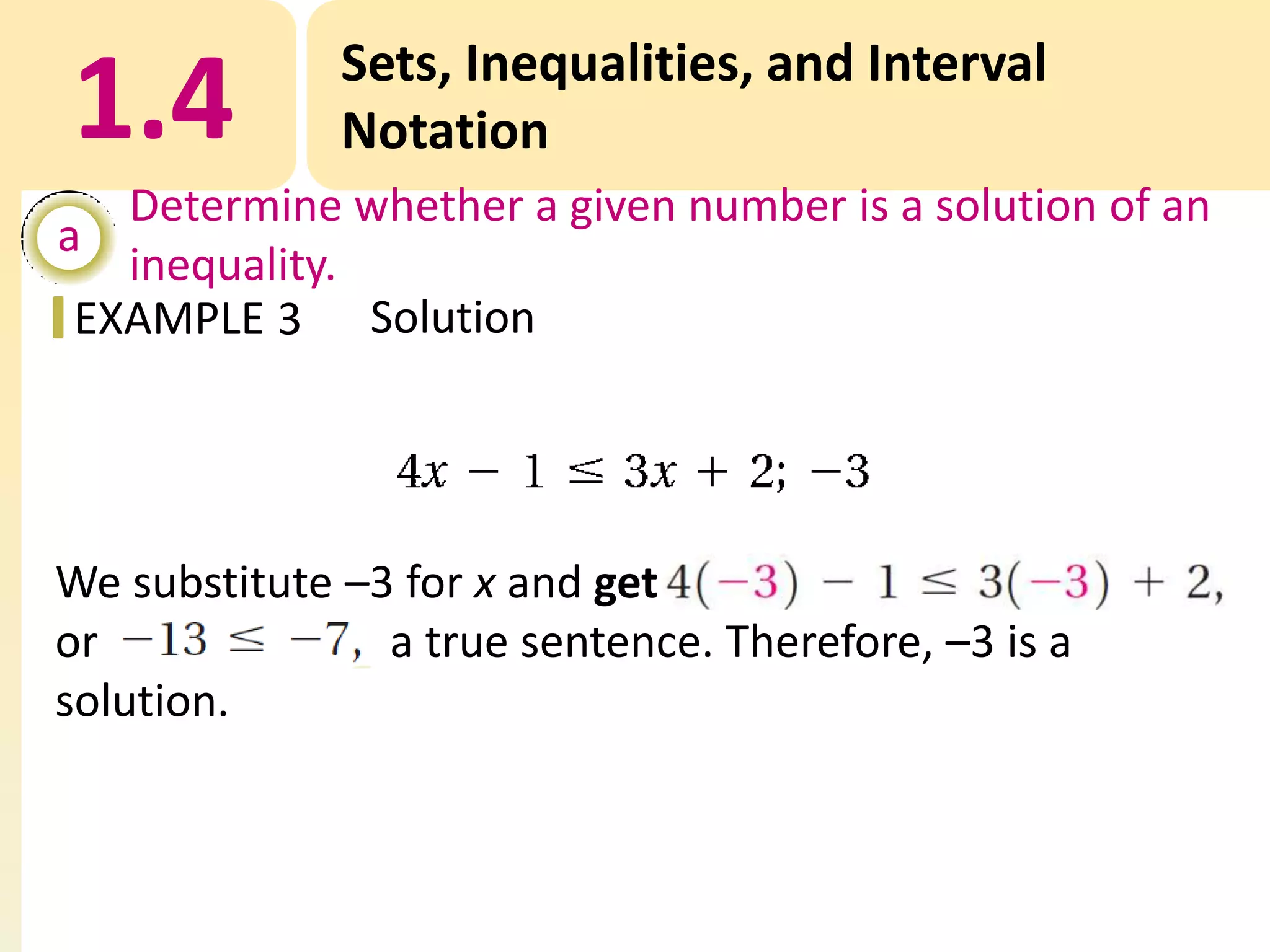 1.4

Sets, Inequalities, and Interval
Notation

Determine whether a given number is a solution of an
a
inequality.
EXAMPLE 3 Solution

We substitute –3 for x and get
or
a true sentence. Therefore, –3 is a
solution.

 