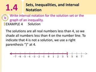 1.4

Sets, Inequalities, and Interval
Notation

Write interval notation for the solution set or the
b
graph of an inequality.
EXAMPLE 4 Solution

The solutions are all real numbers less than 4, so we
shade all numbers less than 4 on the number line. To
indicate that 4 is not a solution, we use a right
parenthesis “)” at 4.

 