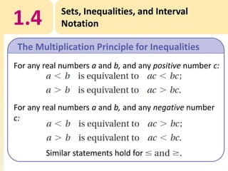 1.4

Sets, Inequalities, and Interval
Notation

The Multiplication Principle for Inequalities
For any real numbers a and b, and any positive number c:

For any real numbers a and b, and any negative number
c:

Similar statements hold for

 