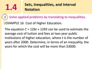 1.4

Sets, Inequalities, and Interval
Notation

d Solve applied problems by translating to inequalities.
EXAMPLE 16 Cost of Higher Education.
The equation C = 126t + 1293 can be used to estimate the
average cost of tuition and fees at two-year public
institutions of higher education, where t is the number of
years after 2000. Determine, in terms of an inequality, the
years for which the cost will be more than $3000.

 